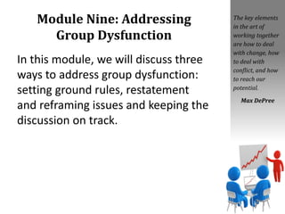 Module Nine: Addressing
Group Dysfunction
In this module, we will discuss three
ways to address group dysfunction:
setting ground rules, restatement
and reframing issues and keeping the
discussion on track.
The key elements
in the art of
working together
are how to deal
with change, how
to deal with
conflict, and how
to reach our
potential.
Max DePree
 