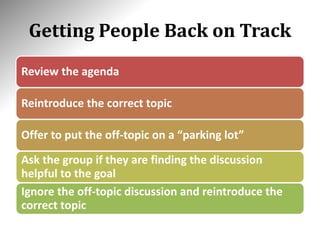 Getting People Back on Track
Review the agenda
Reintroduce the correct topic
Offer to put the off-topic on a “parking lot”
Ask the group if they are finding the discussion
helpful to the goal
Ignore the off-topic discussion and reintroduce the
correct topic
 