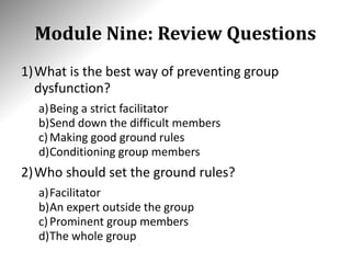 Module Nine: Review Questions
1)What is the best way of preventing group
dysfunction?
a)Being a strict facilitator
b)Send down the difficult members
c)Making good ground rules
d)Conditioning group members
2)Who should set the ground rules?
a)Facilitator
b)An expert outside the group
c)Prominent group members
d)The whole group
 