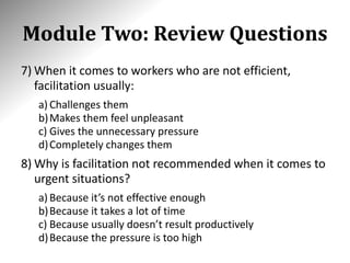 Module Two: Review Questions
7) When it comes to workers who are not efficient,
facilitation usually:
a) Challenges them
b)Makes them feel unpleasant
c) Gives the unnecessary pressure
d)Completely changes them
8) Why is facilitation not recommended when it comes to
urgent situations?
a) Because it’s not effective enough
b)Because it takes a lot of time
c) Because usually doesn’t result productively
d)Because the pressure is too high
 