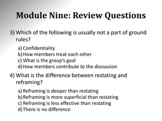 Module Nine: Review Questions
3) Which of the following is usually not a part of ground
rules?
a) Confidentiality
b)How members treat each other
c) What is the group’s goal
d)How members contribute to the discussion
4) What is the difference between restating and
reframing?
a) Reframing is deeper than restating
b)Reframing is more superficial than restating
c) Reframing is less effective than restating
d)There is no difference
 