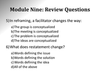 Module Nine: Review Questions
5)In reframing, a facilitator changes the way:
a)The group is conceptualized
b)The meeting is conceptualized
c)The problem is conceptualized
d)The ideas are conceptualized
6)What does restatement change?
a)Words defining the issue
b)Words defining the solution
c)Words defining the idea
d)All of the above
 