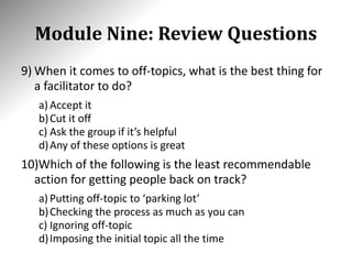 Module Nine: Review Questions
9) When it comes to off-topics, what is the best thing for
a facilitator to do?
a) Accept it
b)Cut it off
c) Ask the group if it’s helpful
d)Any of these options is great
10)Which of the following is the least recommendable
action for getting people back on track?
a) Putting off-topic to ‘parking lot’
b)Checking the process as much as you can
c) Ignoring off-topic
d)Imposing the initial topic all the time
 
