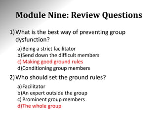 Module Nine: Review Questions
1)What is the best way of preventing group
dysfunction?
a)Being a strict facilitator
b)Send down the difficult members
c)Making good ground rules
d)Conditioning group members
2)Who should set the ground rules?
a)Facilitator
b)An expert outside the group
c)Prominent group members
d)The whole group
 