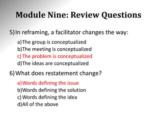 Module Nine: Review Questions
5)In reframing, a facilitator changes the way:
a)The group is conceptualized
b)The meeting is conceptualized
c)The problem is conceptualized
d)The ideas are conceptualized
6)What does restatement change?
a)Words defining the issue
b)Words defining the solution
c)Words defining the idea
d)All of the above
 