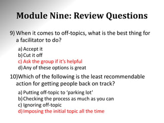 Module Nine: Review Questions
9) When it comes to off-topics, what is the best thing for
a facilitator to do?
a) Accept it
b)Cut it off
c) Ask the group if it’s helpful
d)Any of these options is great
10)Which of the following is the least recommendable
action for getting people back on track?
a) Putting off-topic to ‘parking lot’
b)Checking the process as much as you can
c) Ignoring off-topic
d)Imposing the initial topic all the time
 
