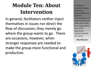 Module Ten: About
Intervention
In general, facilitators neither inject
themselves in issues nor direct the
flow of discussion; they merely go
where the group wants to go. There
are occasions, however, when
stronger responses are needed to
make the group more functional and
productive.
It is always
possible to argue
against an
interpretation, to
confront
interpretations, to
arbitrate between
them and to seek
for an agreement,
even if this
agreement
remains beyond
our reach.
Paul Ricoeur
 