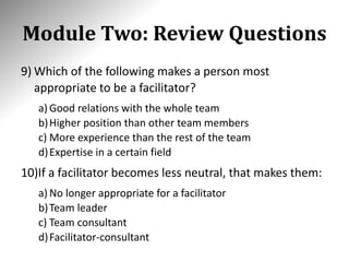 Module Two: Review Questions
9) Which of the following makes a person most
appropriate to be a facilitator?
a) Good relations with the whole team
b)Higher position than other team members
c) More experience than the rest of the team
d)Expertise in a certain field
10)If a facilitator becomes less neutral, that makes them:
a) No longer appropriate for a facilitator
b)Team leader
c) Team consultant
d)Facilitator-consultant
 