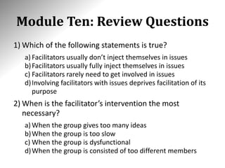 Module Ten: Review Questions
1) Which of the following statements is true?
a) Facilitators usually don’t inject themselves in issues
b)Facilitators usually fully inject themselves in issues
c) Facilitators rarely need to get involved in issues
d)Involving facilitators with issues deprives facilitation of its
purpose
2) When is the facilitator’s intervention the most
necessary?
a) When the group gives too many ideas
b)When the group is too slow
c) When the group is dysfunctional
d)When the group is consisted of too different members
 