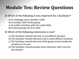 Module Ten: Review Questions
3) Which of the following is very important for a facilitator?
a) To challenge every member’s skills
b) To sample ‘skills’ to the group
c) To isolate members with less useful skills
d) To demonstrate all of his skills
4) Which of the following statements is true?
a) The facilitator should intervene in any difficult situation
b) The facilitator should intervene only in some difficult situations
c) The facilitator should intervene if the group cannot handle the
situation on its own
d) The facilitator should actually never intervene, that’s just the
last solution
 