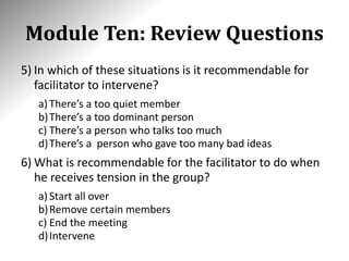 Module Ten: Review Questions
5) In which of these situations is it recommendable for
facilitator to intervene?
a) There’s a too quiet member
b)There’s a too dominant person
c) There’s a person who talks too much
d)There’s a person who gave too many bad ideas
6) What is recommendable for the facilitator to do when
he receives tension in the group?
a) Start all over
b)Remove certain members
c) End the meeting
d)Intervene
 