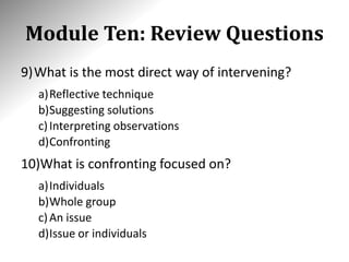 Module Ten: Review Questions
9)What is the most direct way of intervening?
a)Reflective technique
b)Suggesting solutions
c)Interpreting observations
d)Confronting
10)What is confronting focused on?
a)Individuals
b)Whole group
c)An issue
d)Issue or individuals
 