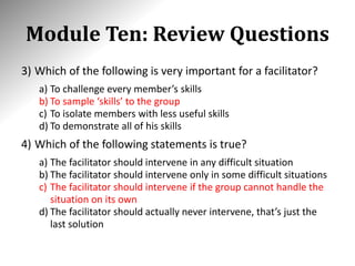 Module Ten: Review Questions
3) Which of the following is very important for a facilitator?
a) To challenge every member’s skills
b) To sample ‘skills’ to the group
c) To isolate members with less useful skills
d) To demonstrate all of his skills
4) Which of the following statements is true?
a) The facilitator should intervene in any difficult situation
b) The facilitator should intervene only in some difficult situations
c) The facilitator should intervene if the group cannot handle the
situation on its own
d) The facilitator should actually never intervene, that’s just the
last solution
 