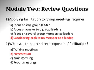 Module Two: Review Questions
1)Applying facilitation to group meetings requires:
a)Focus on one group leader
b)Focus on one or two group leaders
c)Focus on several group members as leaders
d)Considering each team member as a leader
2)What would be the direct opposite of facilitation?
a)Training meetings
b)Presentation
c)Brainstorming
d)Report meetings
 