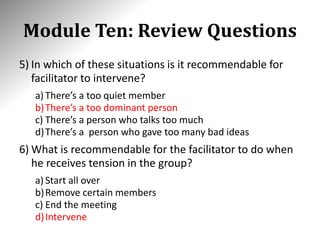 Module Ten: Review Questions
5) In which of these situations is it recommendable for
facilitator to intervene?
a) There’s a too quiet member
b)There’s a too dominant person
c) There’s a person who talks too much
d)There’s a person who gave too many bad ideas
6) What is recommendable for the facilitator to do when
he receives tension in the group?
a) Start all over
b)Remove certain members
c) End the meeting
d)Intervene
 