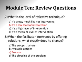 Module Ten: Review Questions
7)What is the level of reflective technique?
a)It’s pretty much like not intervening
b)It’s a low level of intervention
c)It’s a high level of intervention
d)It’s a medium level of intervention
8)When the facilitator intervenes by offering
solutions, what exactly does he change?
a)The group structure
b)Available options
c)Process
d)The phrasing of the problem
 