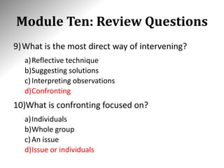 Module Ten: Review Questions
9)What is the most direct way of intervening?
a)Reflective technique
b)Suggesting solutions
c)Interpreting observations
d)Confronting
10)What is confronting focused on?
a)Individuals
b)Whole group
c)An issue
d)Issue or individuals
 