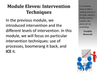 Module Eleven: Intervention
Techniques
In the previous module, we
introduced intervention and the
different levels of intervention. In this
module, we will focus on particular
intervention techniques: use of
processes, boomerang it back, and
ICE it.
It is common
sense to take a
method and try it.
If it fails, admit it
frankly and try
another. But
above all, try
something.
Franklin
Roosevelt
 