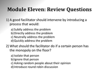 Module Eleven: Review Questions
1) A good facilitator should intervene by introducing a
process that would:
a) Subtly address the problem
b)Directly address the problem
c) Neutrally address the problem
d)Quickly address the problem
2) What should the facilitator do if a certain person has
the monopoly on the floor?
a) Isolate that person
b)Ignore that person
c) Asking random people about their opinion
d)Introduce round robin discussion
 