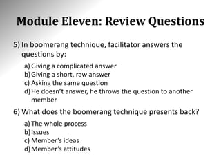 Module Eleven: Review Questions
5) In boomerang technique, facilitator answers the
questions by:
a) Giving a complicated answer
b)Giving a short, raw answer
c) Asking the same question
d)He doesn’t answer, he throws the question to another
member
6) What does the boomerang technique presents back?
a) The whole process
b)Issues
c) Member’s ideas
d)Member’s attitudes
 