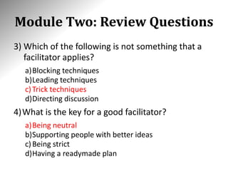 Module Two: Review Questions
3) Which of the following is not something that a
facilitator applies?
a)Blocking techniques
b)Leading techniques
c)Trick techniques
d)Directing discussion
4)What is the key for a good facilitator?
a)Being neutral
b)Supporting people with better ideas
c)Being strict
d)Having a readymade plan
 