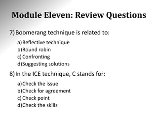 Module Eleven: Review Questions
7)Boomerang technique is related to:
a)Reflective technique
b)Round robin
c)Confronting
d)Suggesting solutions
8)In the ICE technique, C stands for:
a)Check the issue
b)Check for agreement
c)Check point
d)Check the skills
 