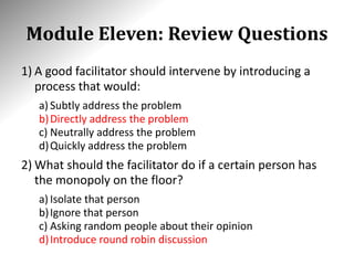 Module Eleven: Review Questions
1) A good facilitator should intervene by introducing a
process that would:
a) Subtly address the problem
b)Directly address the problem
c) Neutrally address the problem
d)Quickly address the problem
2) What should the facilitator do if a certain person has
the monopoly on the floor?
a) Isolate that person
b)Ignore that person
c) Asking random people about their opinion
d)Introduce round robin discussion
 