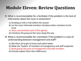 Module Eleven: Review Questions
3) What is recommendable for a facilitator if the problem is the lack of
information about the issue in contention?
a) Sending an info e-mail before the session
b) Let the more informed members introduce other members to the
issue
c) Have a presentation part of the agenda
d) Introduce the group to the issue along the way
4) What is recommendable for a facilitator if the problem is a lack of
understanding between management and staff?
a) Mix them all to get to know each other better
b) Make the ‘leaders’ of members of management and staff cooperate
c) Break group into pairs of management and staff members
d) Directly explain them their differences
 