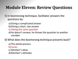 Module Eleven: Review Questions
5) In boomerang technique, facilitator answers the
questions by:
a) Giving a complicated answer
b)Giving a short, raw answer
c) Asking the same question
d)He doesn’t answer, he throws the question to another
member
6) What does the boomerang technique presents back?
a) The whole process
b)Issues
c) Member’s ideas
d)Member’s attitudes
 
