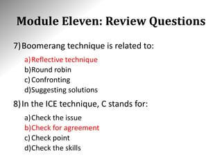 Module Eleven: Review Questions
7)Boomerang technique is related to:
a)Reflective technique
b)Round robin
c)Confronting
d)Suggesting solutions
8)In the ICE technique, C stands for:
a)Check the issue
b)Check for agreement
c)Check point
d)Check the skills
 