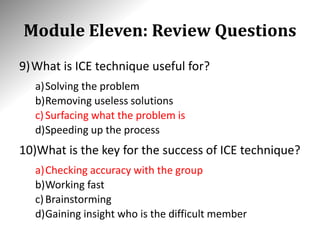 Module Eleven: Review Questions
9)What is ICE technique useful for?
a)Solving the problem
b)Removing useless solutions
c)Surfacing what the problem is
d)Speeding up the process
10)What is the key for the success of ICE technique?
a)Checking accuracy with the group
b)Working fast
c)Brainstorming
d)Gaining insight who is the difficult member
 