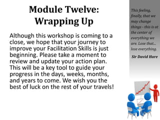 Module Twelve:
Wrapping Up
Although this workshop is coming to a
close, we hope that your journey to
improve your Facilitation Skills is just
beginning. Please take a moment to
review and update your action plan.
This will be a key tool to guide your
progress in the days, weeks, months,
and years to come. We wish you the
best of luck on the rest of your travels!
This feeling,
finally, that we
may change
things - this is at
the center of
everything we
are. Lose that...
lose everything.
Sir David Hare
 