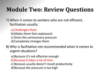 Module Two: Review Questions
7) When it comes to workers who are not efficient,
facilitation usually:
a) Challenges them
b)Makes them feel unpleasant
c) Gives the unnecessary pressure
d)Completely changes them
8) Why is facilitation not recommended when it comes to
urgent situations?
a) Because it’s not effective enough
b)Because it takes a lot of time
c) Because usually doesn’t result productively
d)Because the pressure is too high
 