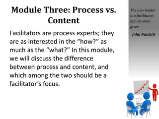 Module Three: Process vs.
Content
Facilitators are process experts; they
are as interested in the “how?” as
much as the “what?” In this module,
we will discuss the difference
between process and content, and
which among the two should be a
facilitator’s focus.
The new leader
is a facilitator,
not an order
giver.
John Naisbitt
 