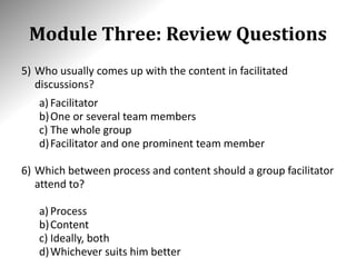 Module Three: Review Questions
5) Who usually comes up with the content in facilitated
discussions?
a) Facilitator
b)One or several team members
c) The whole group
d)Facilitator and one prominent team member
6) Which between process and content should a group facilitator
attend to?
a) Process
b)Content
c) Ideally, both
d)Whichever suits him better
 