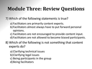 Module Three: Review Questions
7) Which of the following statements is true?
a) Facilitators are primarily content experts.
b)Facilitators almost always have to put forward personal
opinions.
c) Facilitators are not encouraged to provide content input.
d)Facilitators are not allowed to become biased participants.
8) Which of the following is not something that content
experts do?
a) Clarifying technical issues
b)Clarifying legal issues
c) Being participants in the group
d)Being facilitators
 