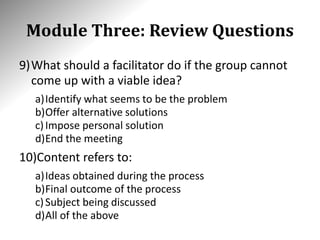 Module Three: Review Questions
9)What should a facilitator do if the group cannot
come up with a viable idea?
a)Identify what seems to be the problem
b)Offer alternative solutions
c)Impose personal solution
d)End the meeting
10)Content refers to:
a)Ideas obtained during the process
b)Final outcome of the process
c)Subject being discussed
d)All of the above
 