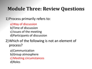 Module Three: Review Questions
1)Process primarily refers to:
a)Way of discussion
b)Time of discussion
c)Issues of the meeting
d)Participants of discussion
2)Which of the following is not an element of
process?
a)Communication
b)Group atmosphere
c)Meeting circumstances
d)Roles
 