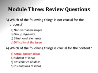 Module Three: Review Questions
3) Which of the following things is not crucial for the
process?
a) Non-verbal messages
b)Group dynamics
c) Situational elements
d)Difficulty of the issue
4) Which of the following things is crucial for the content?
a) Actual spoken ideas
b)Subtext of ideas
c) Possibilities of ideas
d)Insinuations of ideas
 