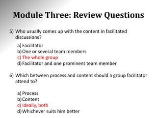 Module Three: Review Questions
5) Who usually comes up with the content in facilitated
discussions?
a) Facilitator
b)One or several team members
c) The whole group
d)Facilitator and one prominent team member
6) Which between process and content should a group facilitator
attend to?
a) Process
b)Content
c) Ideally, both
d)Whichever suits him better
 