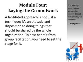 Module Four:
Laying the Groundwork
A facilitated approach is not just a
technique; it’s an attitude and
disposition to doing things that
should be shared by the whole
organization. To best benefit from
group facilitation, you need to set the
stage for it.
It’s amazing
what you can
accomplish
when it doesn’t
matter who gets
the credit.
Anonymous
 