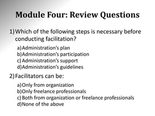 Module Four: Review Questions
1)Which of the following steps is necessary before
conducting facilitation?
a)Administration’s plan
b)Administration’s participation
c)Administration’s support
d)Administration’s guidelines
2)Facilitators can be:
a)Only from organization
b)Only freelance professionals
c)Both from organization or freelance professionals
d)None of the above
 