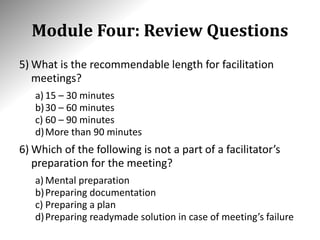 Module Four: Review Questions
5) What is the recommendable length for facilitation
meetings?
a) 15 – 30 minutes
b)30 – 60 minutes
c) 60 – 90 minutes
d)More than 90 minutes
6) Which of the following is not a part of a facilitator’s
preparation for the meeting?
a) Mental preparation
b)Preparing documentation
c) Preparing a plan
d)Preparing readymade solution in case of meeting’s failure
 