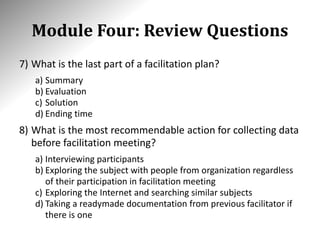 Module Four: Review Questions
7) What is the last part of a facilitation plan?
a) Summary
b) Evaluation
c) Solution
d) Ending time
8) What is the most recommendable action for collecting data
before facilitation meeting?
a) Interviewing participants
b) Exploring the subject with people from organization regardless
of their participation in facilitation meeting
c) Exploring the Internet and searching similar subjects
d) Taking a readymade documentation from previous facilitator if
there is one
 