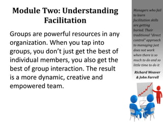 Module Two: Understanding
Facilitation
Groups are powerful resources in any
organization. When you tap into
groups, you don’t just get the best of
individual members, you also get the
best of group interaction. The result
is a more dynamic, creative and
empowered team.
Managers who fail
to learn
facilitation skills
are getting
buried. Their
traditional “direct
control” approach
to managing just
does not work
when there is so
much to do and so
little time to do it
Richard Weaver
& John Farrell
 
