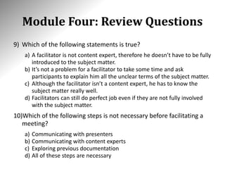 Module Four: Review Questions
9) Which of the following statements is true?
a) A facilitator is not content expert, therefore he doesn’t have to be fully
introduced to the subject matter.
b) It’s not a problem for a facilitator to take some time and ask
participants to explain him all the unclear terms of the subject matter.
c) Although the facilitator isn’t a content expert, he has to know the
subject matter really well.
d) Facilitators can still do perfect job even if they are not fully involved
with the subject matter.
10)Which of the following steps is not necessary before facilitating a
meeting?
a) Communicating with presenters
b) Communicating with content experts
c) Exploring previous documentation
d) All of these steps are necessary
 