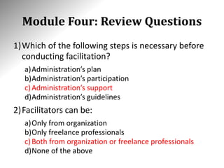 Module Four: Review Questions
1)Which of the following steps is necessary before
conducting facilitation?
a)Administration’s plan
b)Administration’s participation
c)Administration’s support
d)Administration’s guidelines
2)Facilitators can be:
a)Only from organization
b)Only freelance professionals
c)Both from organization or freelance professionals
d)None of the above
 