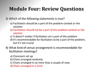 Module Four: Review Questions
3) Which of the following statements is true?
a) Facilitators should be a part of the problem-context or the
solution
b) Facilitators should not be a part of the problem-context or the
solution
c) It doesn’t matter if facilitators are a part of the problem
d) It’s recommendable for facilitators to be a part of the problem,
but it’s not crucial
4) What kind of venue arrangement is recommendable for
facilitation meetings?
a) Classroom set up
b) Chairs arranged randomly
c) Chairs arranged in no more than a couple of rows
d) Chairs arranged in a circle
 