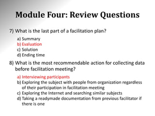 Module Four: Review Questions
7) What is the last part of a facilitation plan?
a) Summary
b) Evaluation
c) Solution
d) Ending time
8) What is the most recommendable action for collecting data
before facilitation meeting?
a) Interviewing participants
b) Exploring the subject with people from organization regardless
of their participation in facilitation meeting
c) Exploring the Internet and searching similar subjects
d) Taking a readymade documentation from previous facilitator if
there is one
 