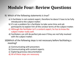 Module Four: Review Questions
9) Which of the following statements is true?
a) A facilitator is not content expert, therefore he doesn’t have to be fully
introduced to the subject matter.
b) It’s not a problem for a facilitator to take some time and ask
participants to explain him all the unclear terms of the subject matter.
c) Although the facilitator isn’t a content expert, he has to know the
subject matter really well.
d) Facilitators can still do perfect job even if they are not fully involved
with the subject matter.
10)Which of the following steps is not necessary before facilitating a
meeting?
a) Communicating with presenters
b) Communicating with content experts
c) Exploring previous documentation
d) All of these steps are necessary
 